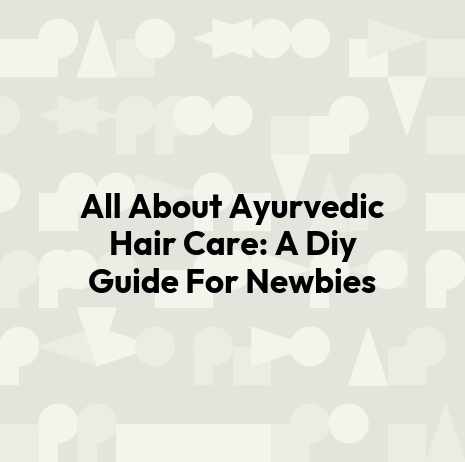 All About Ayurvedic Hair Care: A Diy Guide For Newbies