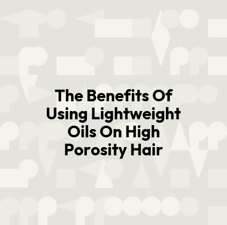 The Benefits Of Using Lightweight Oils On High Porosity Hair