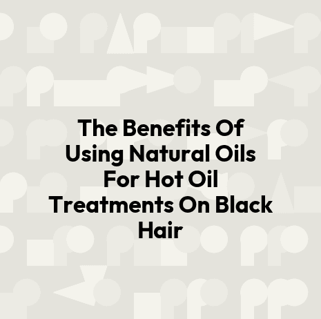 The Benefits Of Using Natural Oils For Hot Oil Treatments On Black Hair