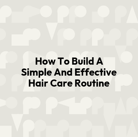 How To Build A Simple And Effective Hair Care Routine