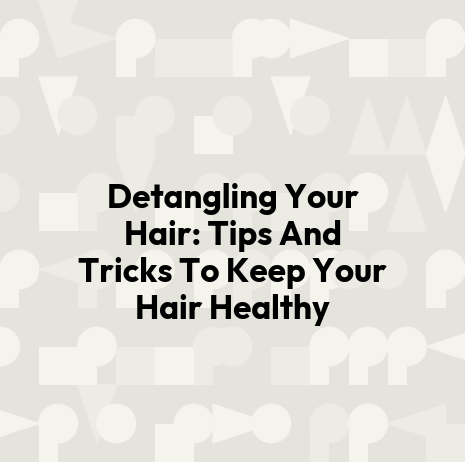 Detangling Your Hair: Tips And Tricks To Keep Your Hair Healthy