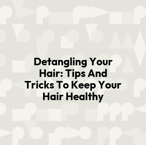 Detangling Your Hair: Tips And Tricks To Keep Your Hair Healthy