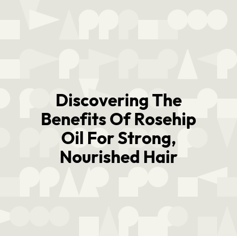 Discovering The Benefits Of Rosehip Oil For Strong, Nourished Hair