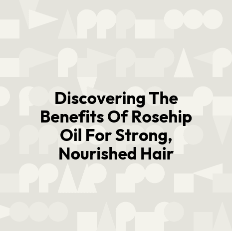 Discovering The Benefits Of Rosehip Oil For Strong, Nourished Hair