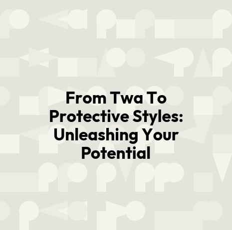 From Twa To Protective Styles: Unleashing Your Potential