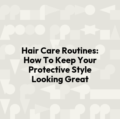 Hair Care Routines: How To Keep Your Protective Style Looking Great