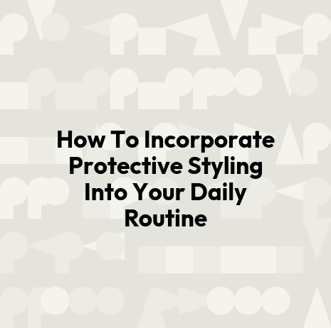 How To Incorporate Protective Styling Into Your Daily Routine