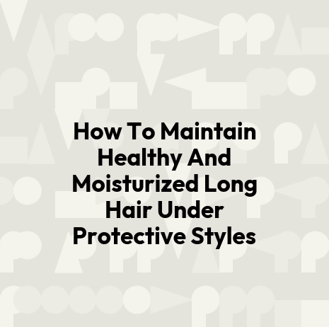 How To Maintain Healthy And Moisturized Long Hair Under Protective Styles