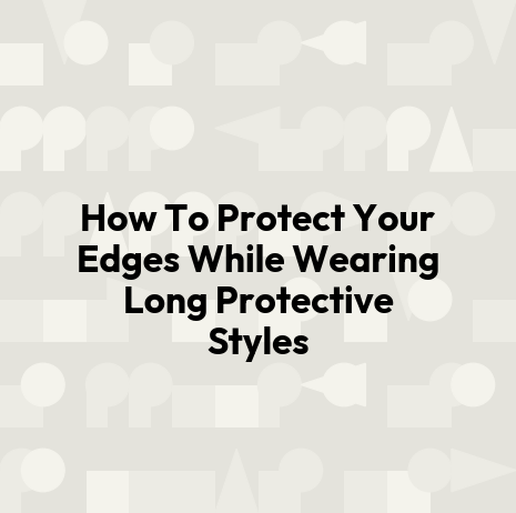 How To Protect Your Edges While Wearing Long Protective Styles