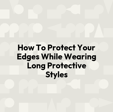 How To Protect Your Edges While Wearing Long Protective Styles