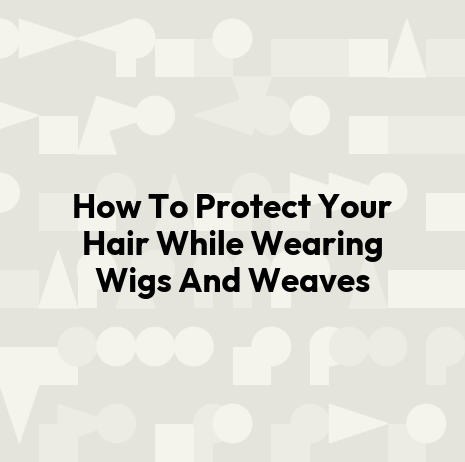 How To Protect Your Hair While Wearing Wigs And Weaves