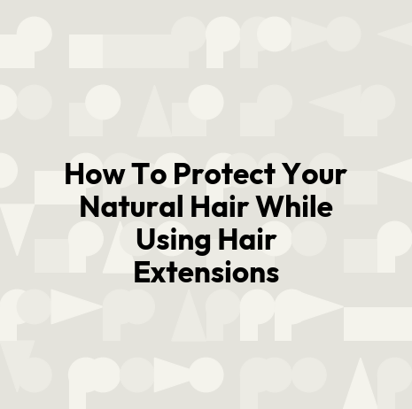 How To Protect Your Natural Hair While Using Hair Extensions