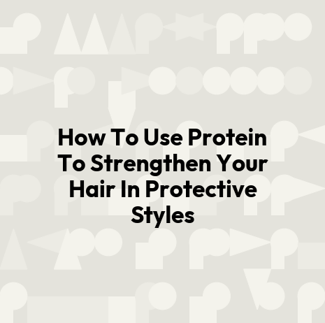 How To Use Protein To Strengthen Your Hair In Protective Styles