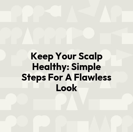 Keep Your Scalp Healthy: Simple Steps For A Flawless Look