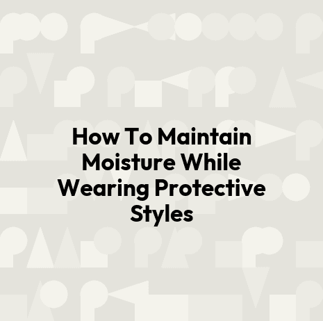 How To Maintain Moisture While Wearing Protective Styles