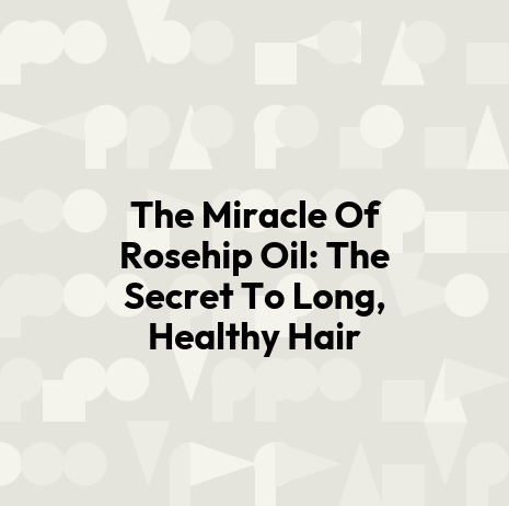 The Miracle Of Rosehip Oil: The Secret To Long, Healthy Hair
