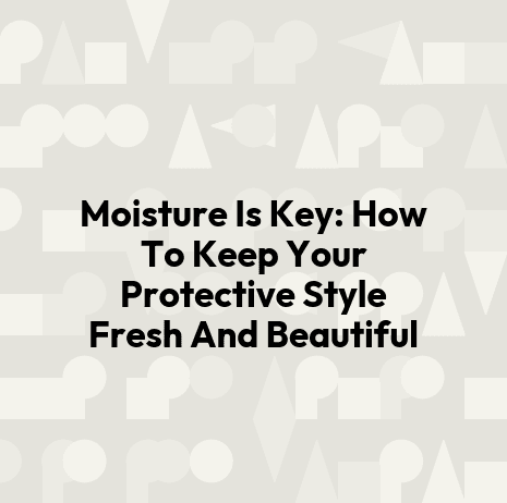 Moisture Is Key: How To Keep Your Protective Style Fresh And Beautiful