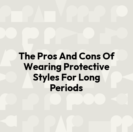 The Pros And Cons Of Wearing Protective Styles For Long Periods