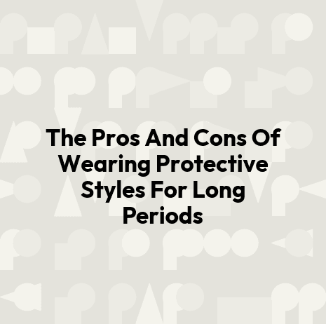 The Pros And Cons Of Wearing Protective Styles For Long Periods