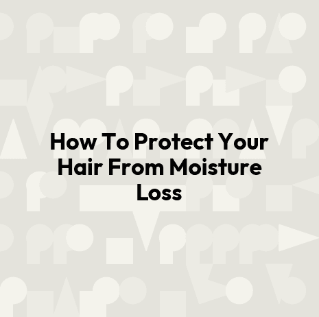 How To Protect Your Hair From Moisture Loss