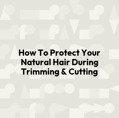 How To Protect Your Natural Hair During Trimming & Cutting