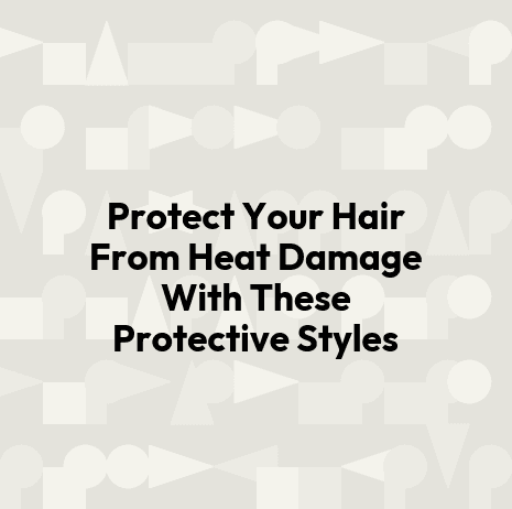 Protect Your Hair From Heat Damage With These Protective Styles