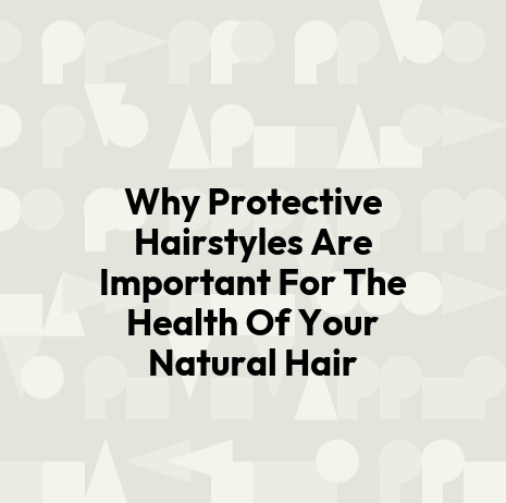 Why Protective Hairstyles Are Important For The Health Of Your Natural Hair