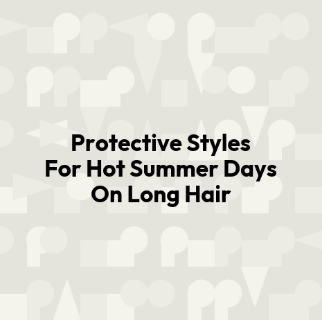 Protective Styles For Hot Summer Days On Long Hair