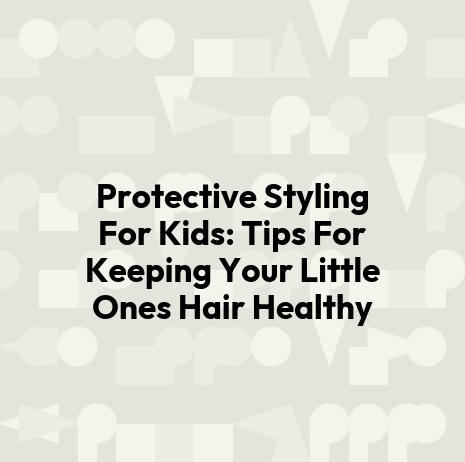 Protective Styling For Kids: Tips For Keeping Your Little Ones Hair Healthy