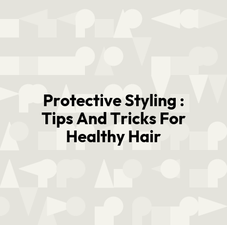 Protective Styling : Tips And Tricks For Healthy Hair