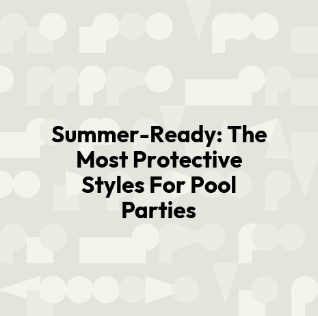 Summer-Ready: The Most Protective Styles For Pool Parties