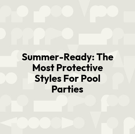 Summer-Ready: The Most Protective Styles For Pool Parties