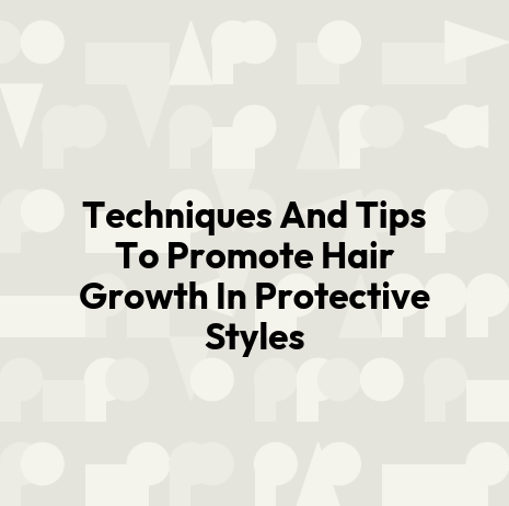 Techniques And Tips To Promote Hair Growth In Protective Styles