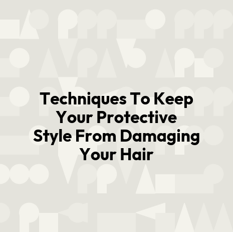 Techniques To Keep Your Protective Style From Damaging Your Hair