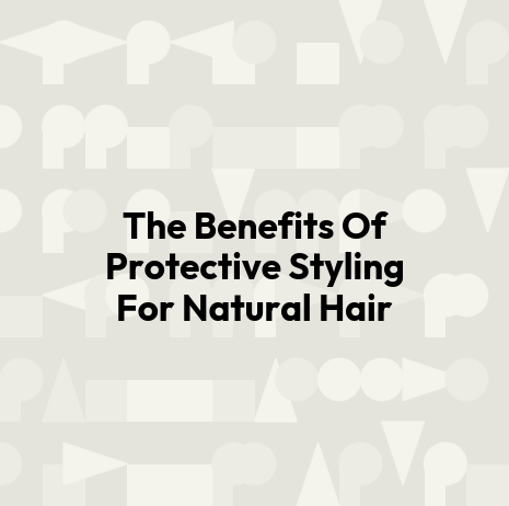 The Benefits Of Protective Styling For Natural Hair