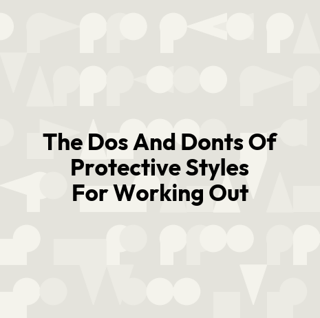 The Dos And Donts Of Protective Styles For Working Out
