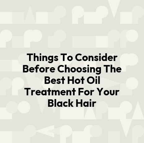 Things To Consider Before Choosing The Best Hot Oil Treatment For Your Black Hair