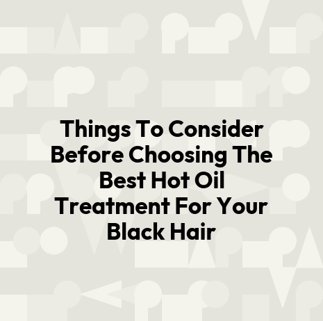 Things To Consider Before Choosing The Best Hot Oil Treatment For Your Black Hair