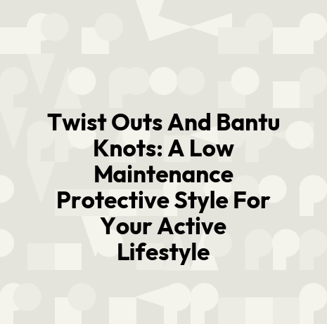 Twist Outs And Bantu Knots: A Low Maintenance Protective Style For Your Active Lifestyle