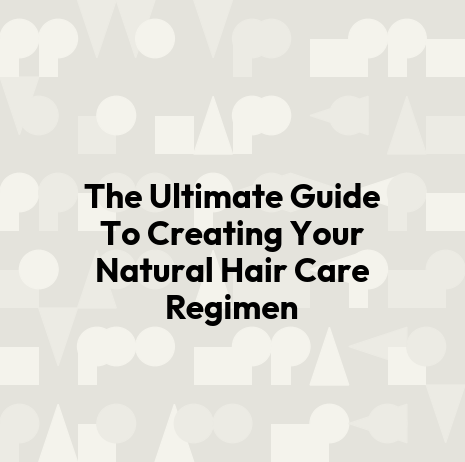 The Ultimate Guide To Creating Your Natural Hair Care Regimen
