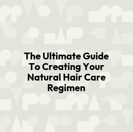 The Ultimate Guide To Creating Your Natural Hair Care Regimen