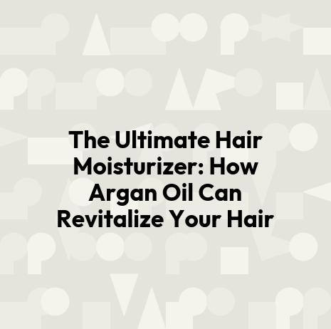 The Ultimate Hair Moisturizer: How Argan Oil Can Revitalize Your Hair