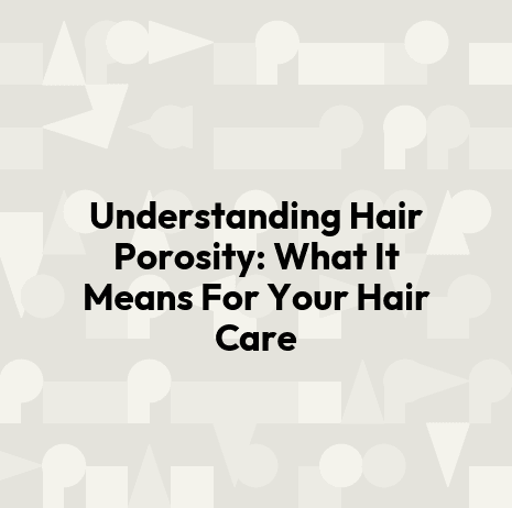 Understanding Hair Porosity: What It Means For Your Hair Care