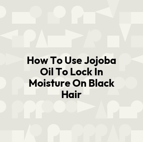 How To Use Jojoba Oil To Lock In Moisture On Black Hair