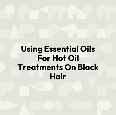 Using Essential Oils For Hot Oil Treatments On Black Hair