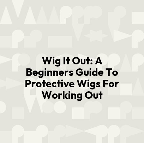 Wig It Out: A Beginners Guide To Protective Wigs For Working Out