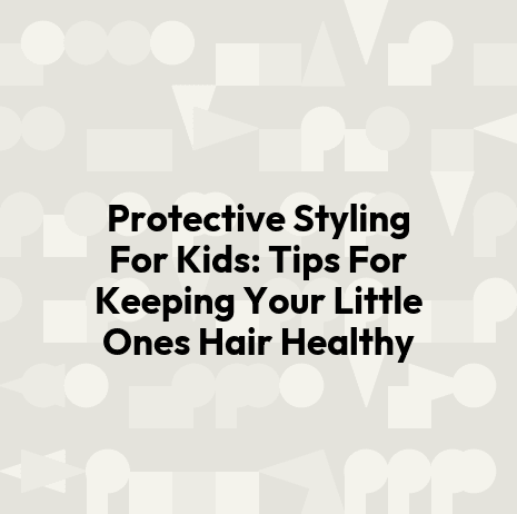 Protective Styling For Kids: Tips For Keeping Your Little Ones Hair Healthy